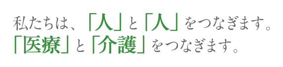 私たちは、「人」と「人」をつなぎます。 「医療」と「介護」をつなぎます。 