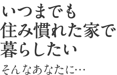 いつまでも住み慣れた家で暮らしたい　そんなあなたに・・・