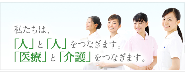 私たちは、「人」と「人」をつなぎます。「医療」と「介護」をつなぎます。